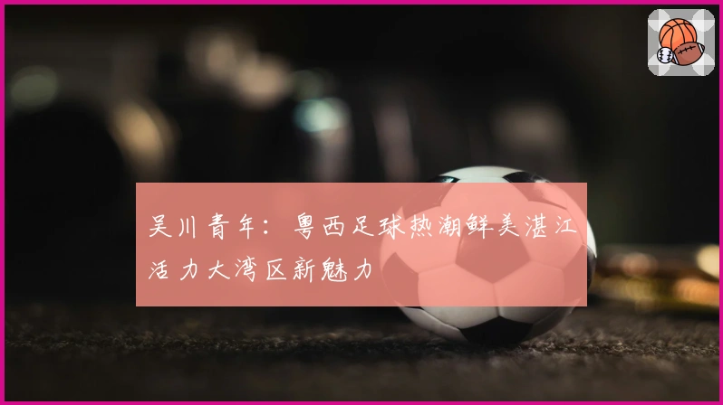 吴川青年：粤西足球热潮鲜美湛江活力大湾区新魅力