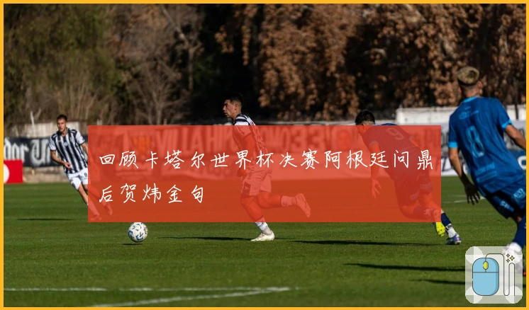 回顾卡塔尔世界杯决赛阿根廷问鼎后贺炜金句