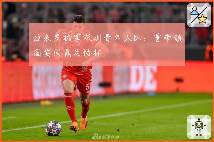 拉米罗执掌深圳青年人队，曾带领国安问鼎足协杯