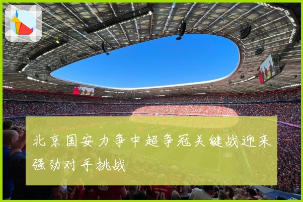 北京国安力争中超争冠关键战迎来强劲对手挑战