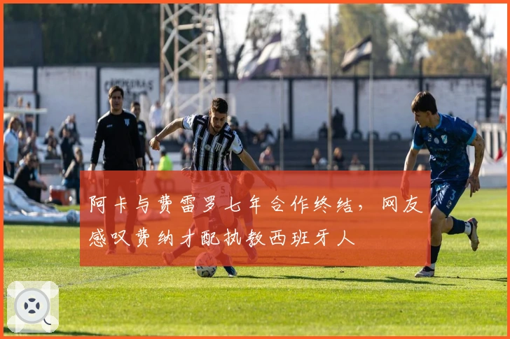 阿卡与费雷罗七年合作终结，网友感叹费纳才配执教西班牙人