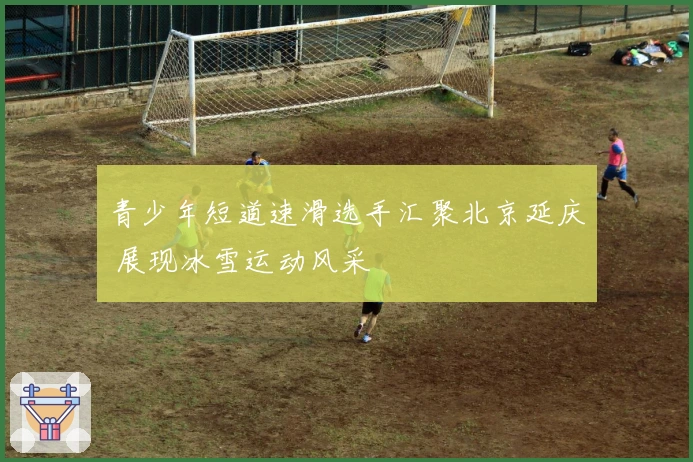 青少年短道速滑选手汇聚北京延庆 展现冰雪运动风采