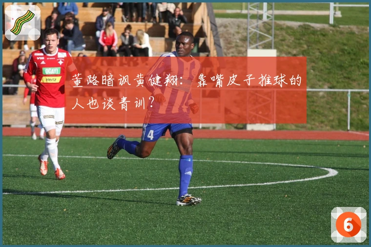 董路暗讽黄健翔：靠嘴皮子推球的人也谈青训？