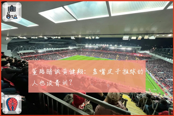 董路暗讽黄健翔：靠嘴皮子推球的人也谈青训？