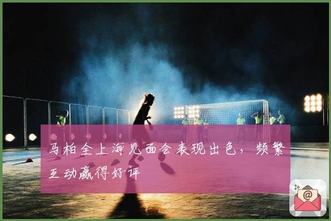 马柏全上海见面会表现出色，频繁互动赢得好评