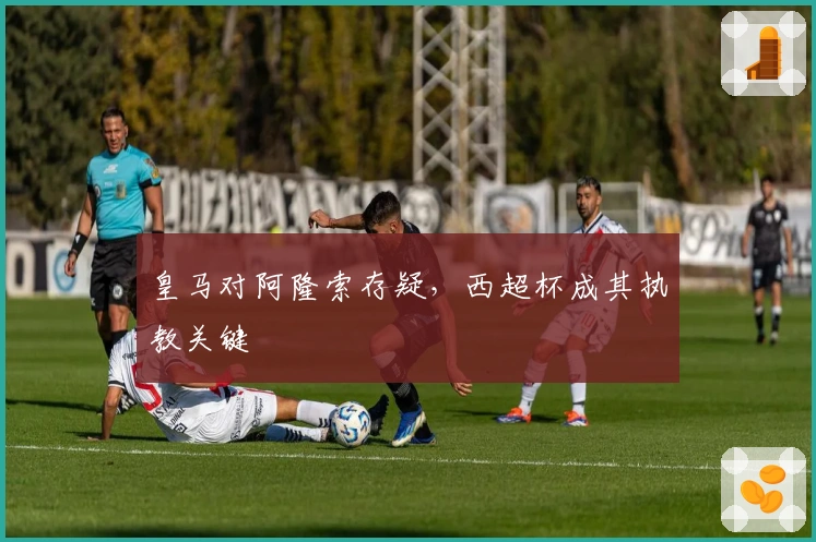 皇马对阿隆索存疑，西超杯成其执教关键