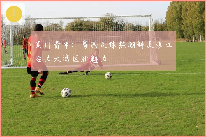 吴川青年：粤西足球热潮鲜美湛江活力大湾区新魅力
