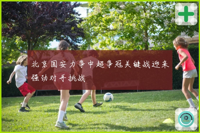 北京国安力争中超争冠关键战迎来强劲对手挑战